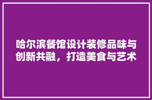 哈尔滨餐馆设计装修品味与创新共融，打造美食与艺术的殿堂