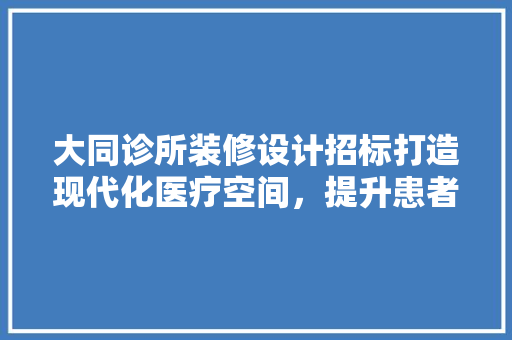 大同诊所装修设计招标打造现代化医疗空间，提升患者就医体验