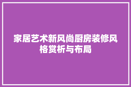 家居艺术新风尚厨房装修风格赏析与布局
