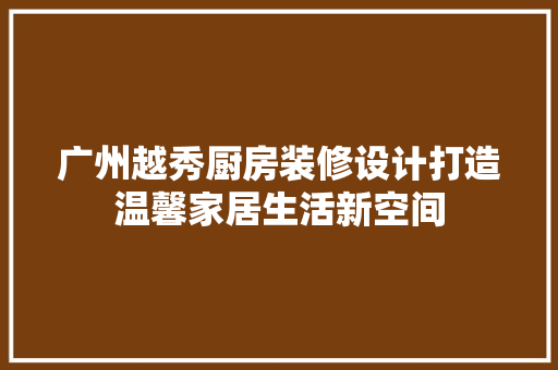 广州越秀厨房装修设计打造温馨家居生活新空间