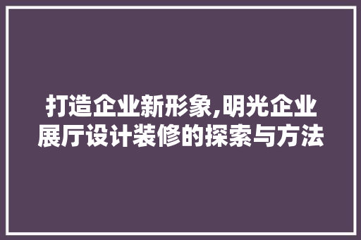 打造企业新形象,明光企业展厅设计装修的探索与方法