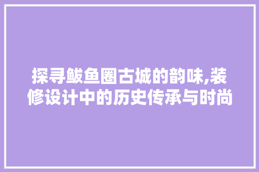 探寻鲅鱼圈古城的韵味,装修设计中的历史传承与时尚创新
