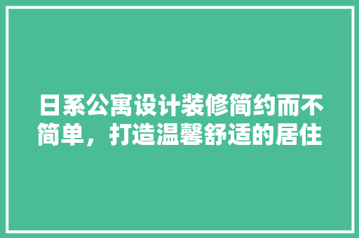 日系公寓设计装修简约而不简单，打造温馨舒适的居住空间