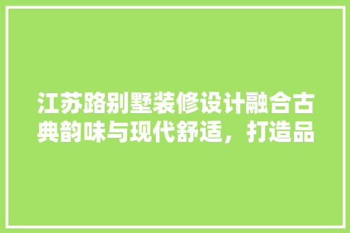 江苏路别墅装修设计融合古典韵味与现代舒适，打造品味生活空间