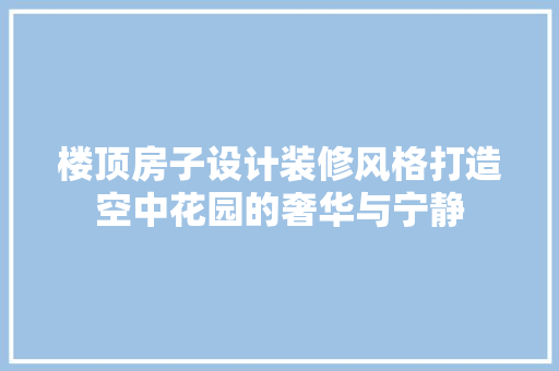 楼顶房子设计装修风格打造空中花园的奢华与宁静