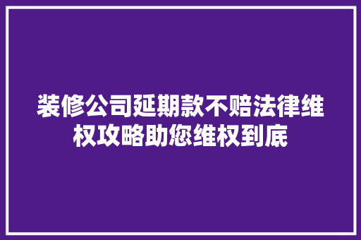 装修公司延期款不赔法律维权攻略助您维权到底