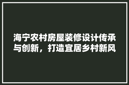 海宁农村房屋装修设计传承与创新，打造宜居乡村新风貌