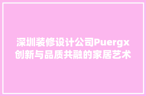 深圳装修设计公司Puergx创新与品质共融的家居艺术缔造者