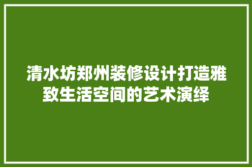 清水坊郑州装修设计打造雅致生活空间的艺术演绎