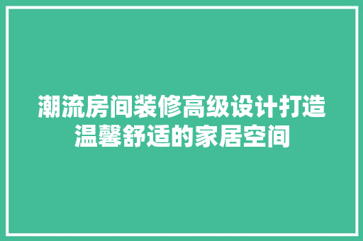 潮流房间装修高级设计打造温馨舒适的家居空间