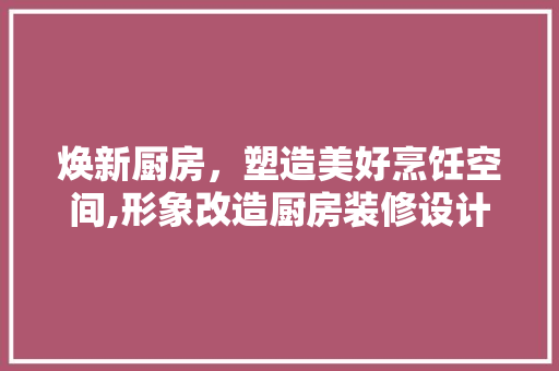 焕新厨房，塑造美好烹饪空间,形象改造厨房装修设计