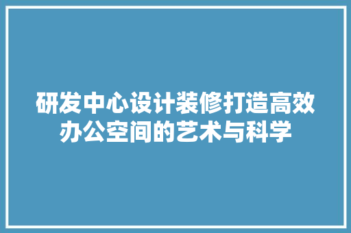 研发中心设计装修打造高效办公空间的艺术与科学