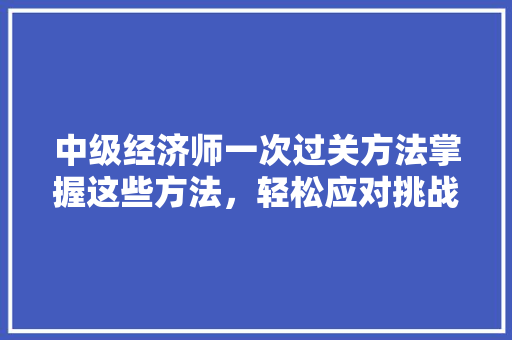 中级经济师一次过关方法掌握这些方法，轻松应对挑战！
