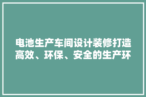 电池生产车间设计装修打造高效、环保、安全的生产环境