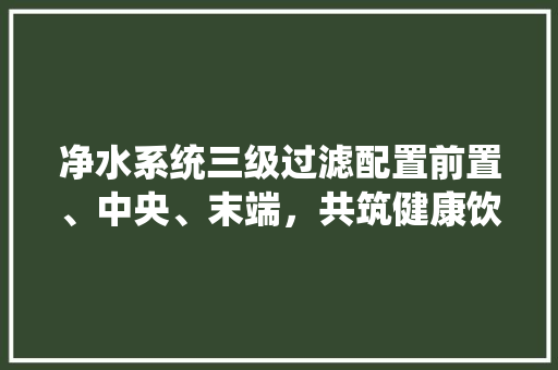 净水系统三级过滤配置前置、中央、末端，共筑健康饮水防线