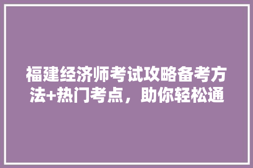 福建经济师考试攻略备考方法+热门考点，助你轻松通关！