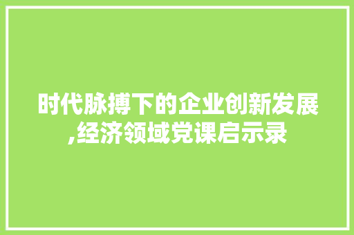 时代脉搏下的企业创新发展,经济领域党课启示录
