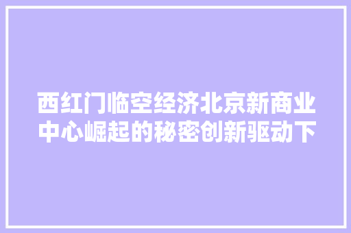 西红门临空经济北京新商业中心崛起的秘密创新驱动下的区域经济腾飞