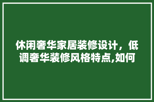 休闲奢华家居装修设计，低调奢华装修风格特点,如何搭配设计