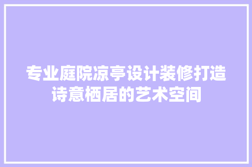 专业庭院凉亭设计装修打造诗意栖居的艺术空间