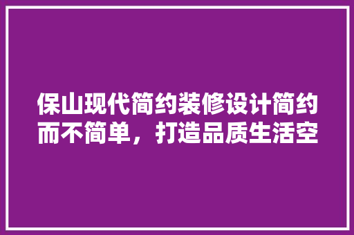 保山现代简约装修设计简约而不简单，打造品质生活空间