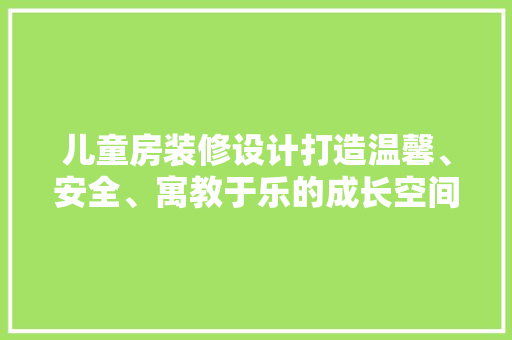 儿童房装修设计打造温馨、安全、寓教于乐的成长空间