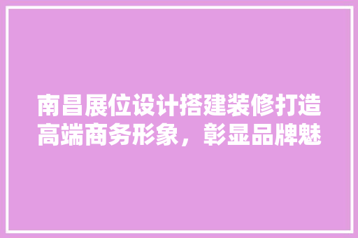 南昌展位设计搭建装修打造高端商务形象，彰显品牌魅力