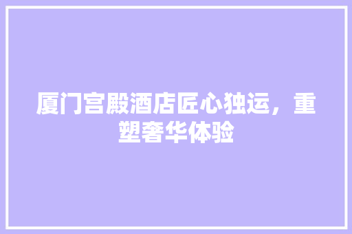 厦门宫殿酒店匠心独运，重塑奢华体验