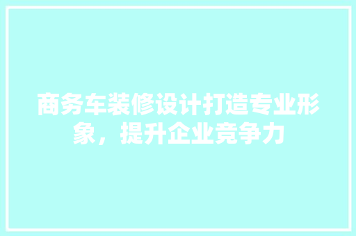 商务车装修设计打造专业形象，提升企业竞争力