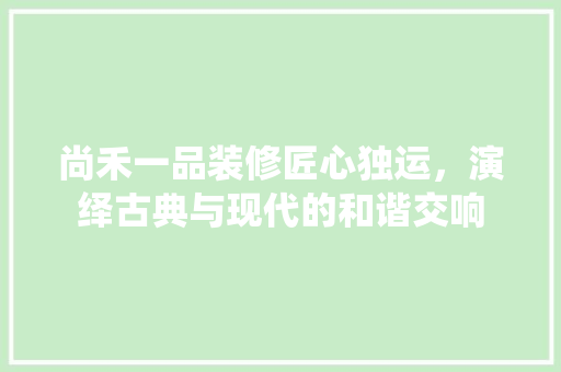 尚禾一品装修匠心独运，演绎古典与现代的和谐交响