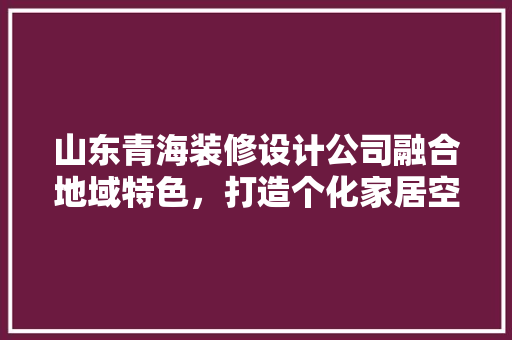 山东青海装修设计公司融合地域特色，打造个化家居空间