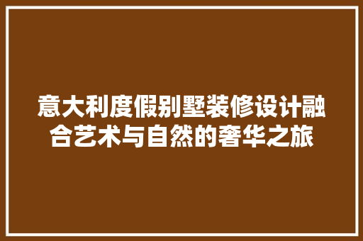 意大利度假别墅装修设计融合艺术与自然的奢华之旅