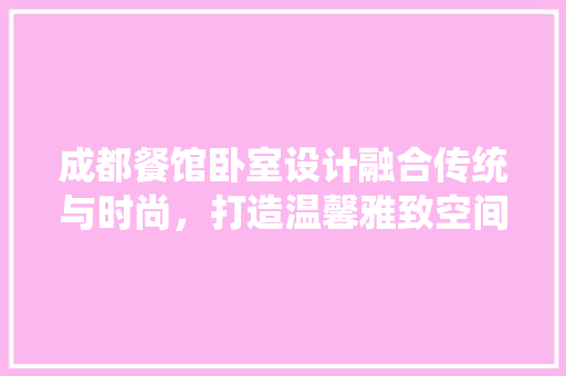 成都餐馆卧室设计融合传统与时尚，打造温馨雅致空间