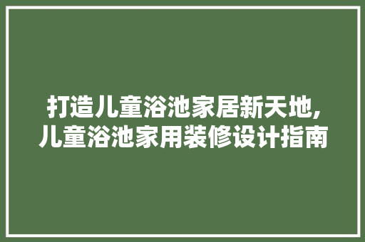 打造儿童浴池家居新天地,儿童浴池家用装修设计指南