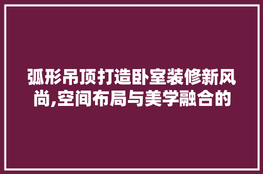 弧形吊顶打造卧室装修新风尚,空间布局与美学融合的艺术之旅