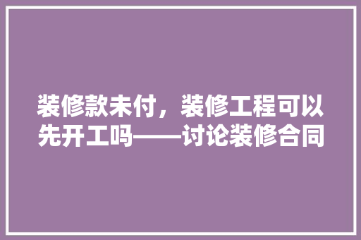 装修款未付，装修工程可以先开工吗——讨论装修合同中的款项支付与工程进度关系