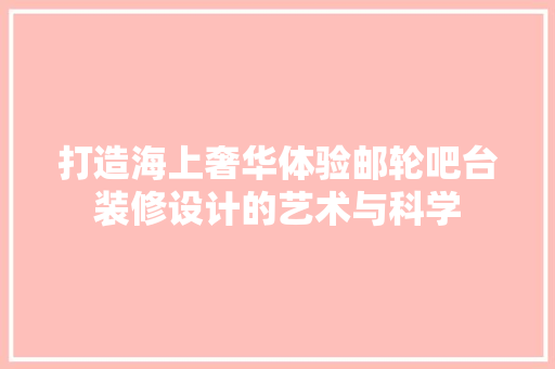 打造海上奢华体验邮轮吧台装修设计的艺术与科学
