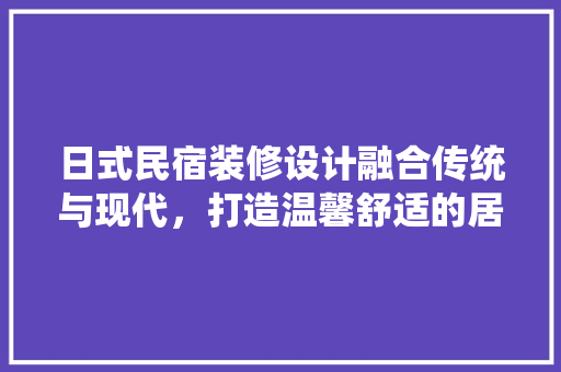 日式民宿装修设计融合传统与现代,打造温馨舒适的居住空间
