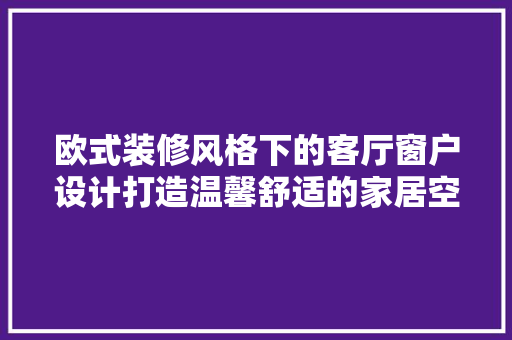 欧式装修风格下的客厅窗户设计打造温馨舒适的家居空间