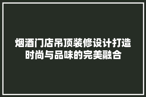 烟酒门店吊顶装修设计打造时尚与品味的完美融合