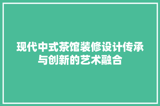 现代中式茶馆装修设计传承与创新的艺术融合