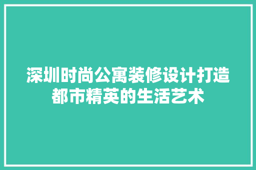 深圳时尚公寓装修设计打造都市精英的生活艺术