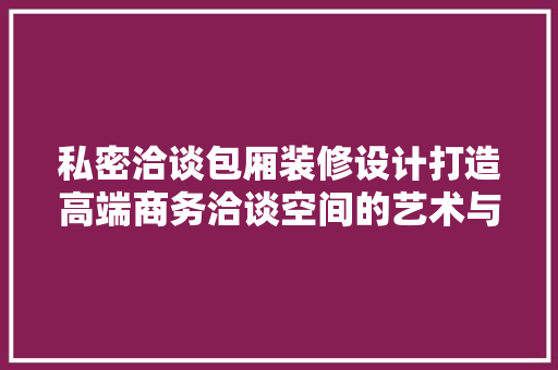 私密洽谈包厢装修设计打造高端商务洽谈空间的艺术与科学