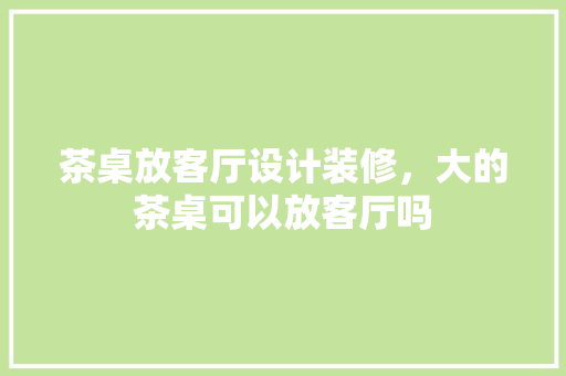 茶桌放客厅设计装修，大的茶桌可以放客厅吗