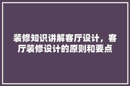 装修知识讲解客厅设计，客厅装修设计的原则和要点