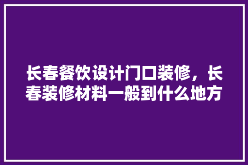 长春餐饮设计门口装修,长春装修材料一般到什么地方购买啊
