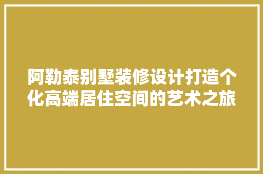 阿勒泰别墅装修设计打造个化高端居住空间的艺术之旅