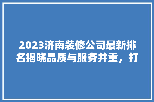 2023济南装修公司最新排名揭晓品质与服务并重，打造美好家居生活
