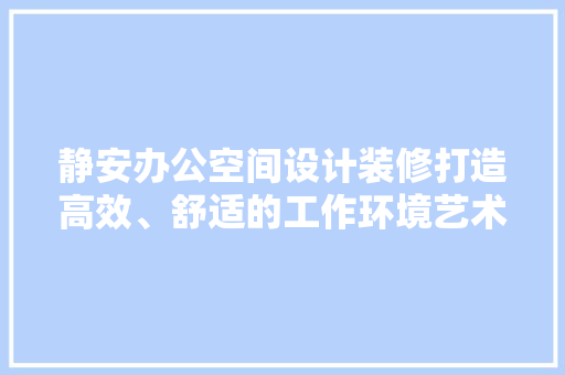 静安办公空间设计装修打造高效、舒适的工作环境艺术