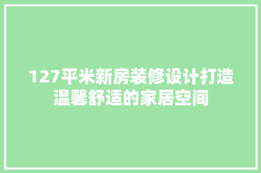 127平米新房装修设计打造温馨舒适的家居空间